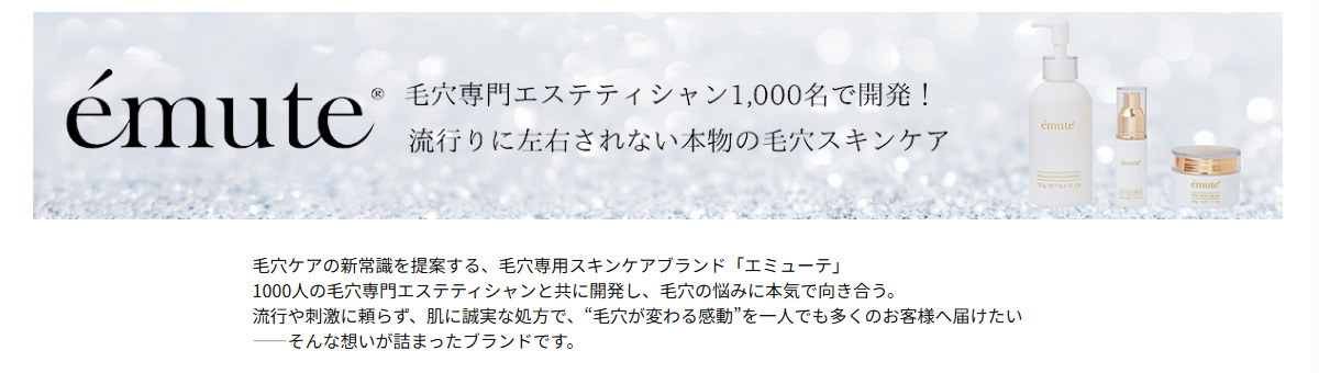 毛穴専門エステティシャン1,000名で開発!流行りに左右されない本物の毛穴スキンケア emute（エミューテ）>毛穴ケアの新常識を提案する、毛穴専用スキンケアブランド「エミューテ」<br>1000人の毛穴専門エステティシャンと共に開発し、毛穴の悩みに本気で向き合う。<br>流行や刺激に頼らず、肌に誠実な処方で、“毛穴が変わる感動”を一人でも多くのお客様へ届けたい<br>——そんな想いが詰まったブランドです。