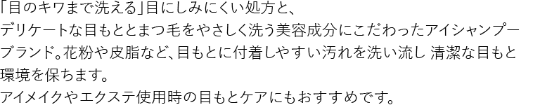 「目のキワまで洗える」目にしみにくい処方と、
デリケートな目もととまつ毛をやさしく洗う美容成分にこだわったアイシャンプーブランド。
花粉や皮脂など、目もとに付着しやすい汚れを洗い流し 清潔な目もと環境を保ちます。
アイメイクやエクステ使用時の目もとケアにもおすすめです。
